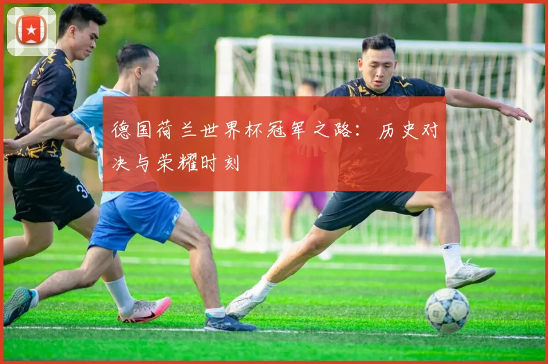 德国荷兰世界杯冠军之路：历史对决与荣耀时刻