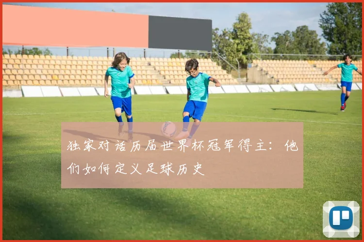 独家对话历届世界杯冠军得主:他们如何定义足球历史