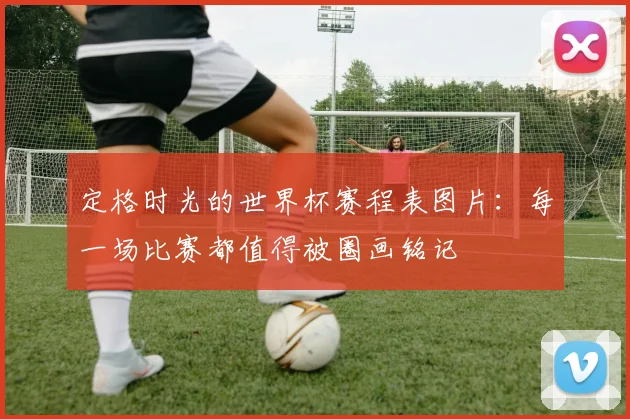 定格时光的世界杯赛程表图片：每一场比赛都值得被圈画铭记