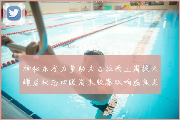 神秘东方力量助力吉拉西上周拔火罐后状态回暖周末联赛双响成焦点