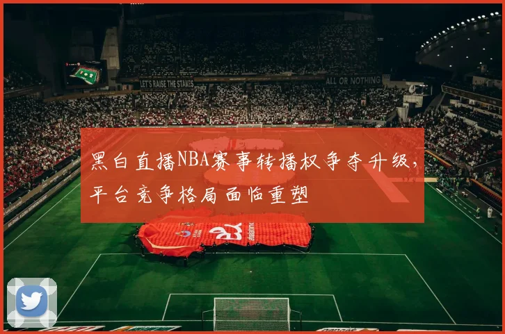 黑白直播NBA赛事转播权争夺升级，平台竞争格局面临重塑