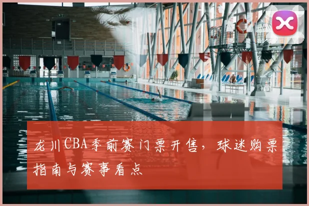 龙川CBA季前赛门票开售，球迷购票指南与赛事看点