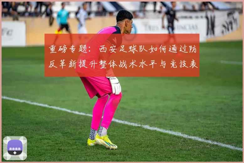 重磅专题:西安足球队如何通过防反革新提升整体战术水平与竞技表现