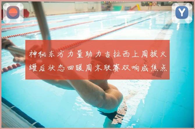 神秘东方力量助力吉拉西上周拔火罐后状态回暖周末联赛双响成焦点