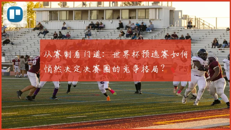 从赛制看门道:世界杯预选赛如何悄然决定决赛圈的竞争格局?