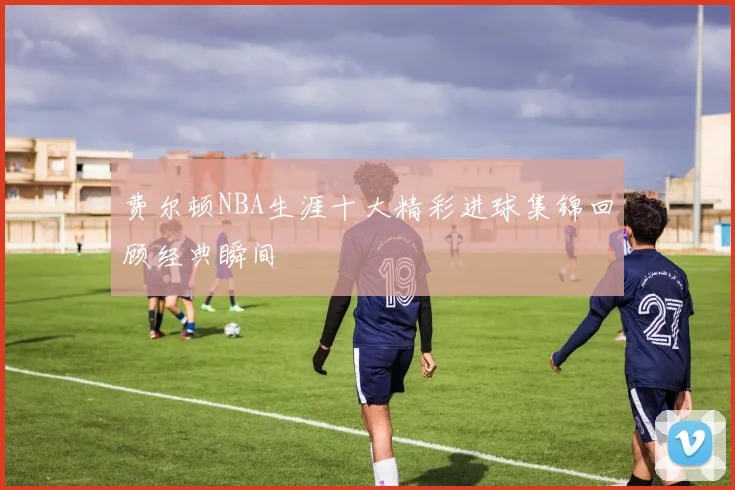 费尔顿NBA生涯十大精彩进球集锦回顾经典瞬间