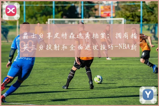 爵士分享皮特森选秀档案：拥有精英三分投射和全面进攻技巧-NBA新闻