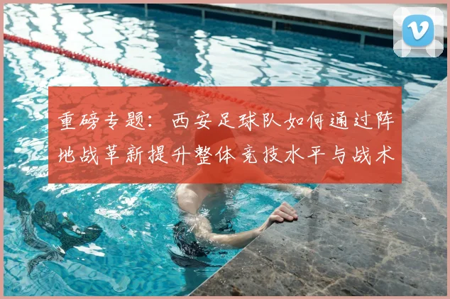 重磅专题:西安足球队如何通过阵地战革新提升整体竞技水平与战术表现