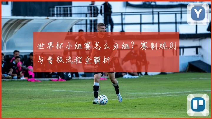 世界杯小组赛怎么分组？赛制规则与晋级流程全解析