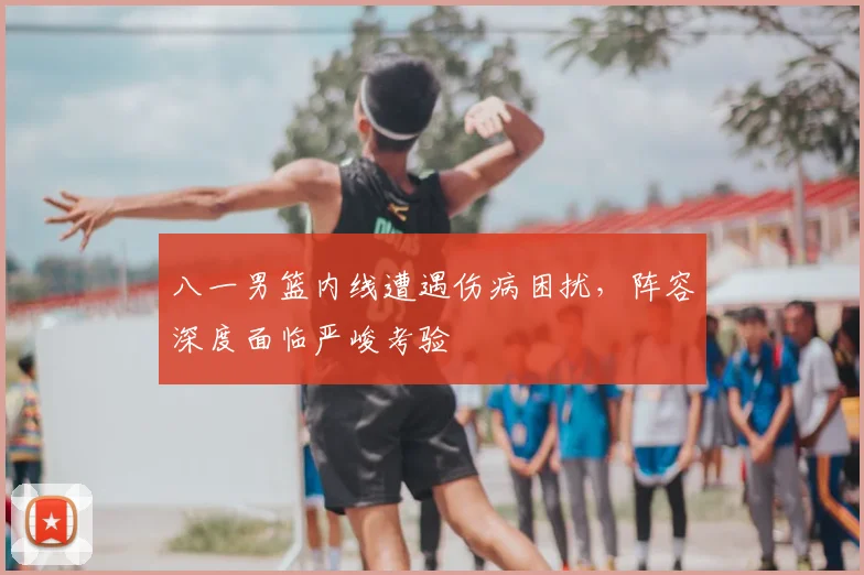 八一男篮内线遭遇伤病困扰，阵容深度面临严峻考验