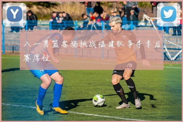 八一男篮客场挑战福建队争夺季后赛席位