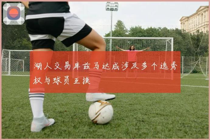 湖人交易库兹马达成涉及多个选秀权与球员互换