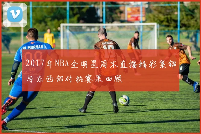 2017年NBA全明星周末直播精彩集锦与东西部对抗赛果回顾