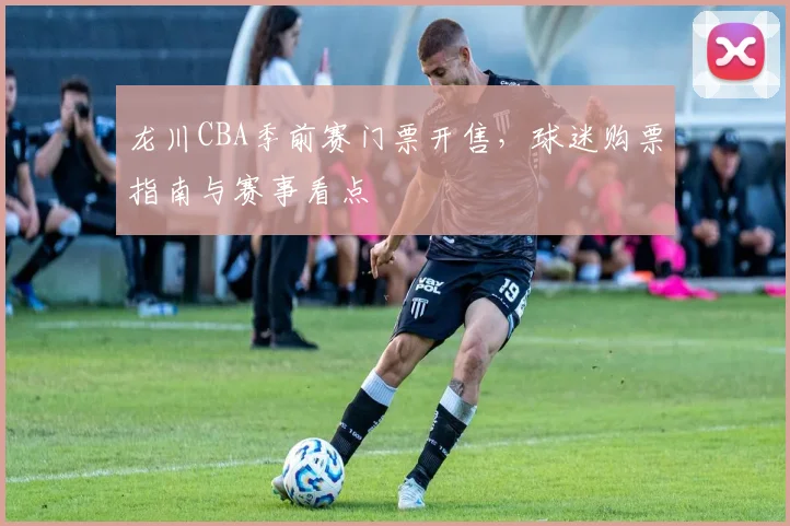 龙川CBA季前赛门票开售，球迷购票指南与赛事看点