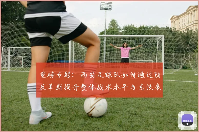重磅专题:西安足球队如何通过防反革新提升整体战术水平与竞技表现