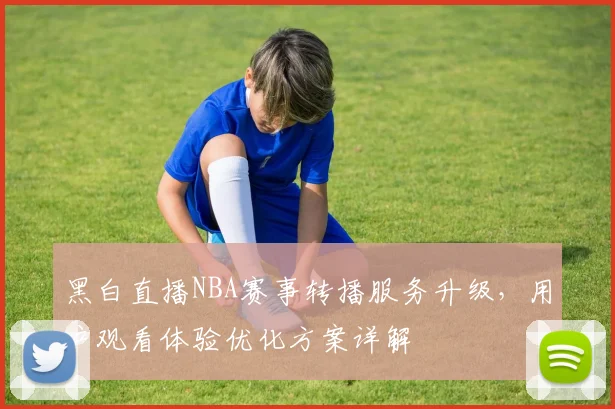 黑白直播NBA赛事转播服务升级，用户观看体验优化方案详解