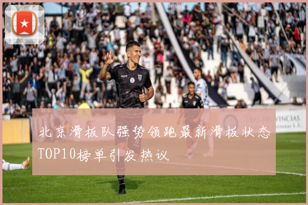 北京滑板队强势领跑最新滑板状态TOP10榜单引发热议