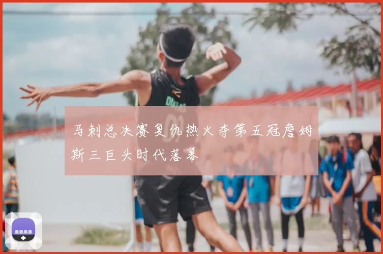 马刺总决赛复仇热火夺第五冠詹姆斯三巨头时代落幕