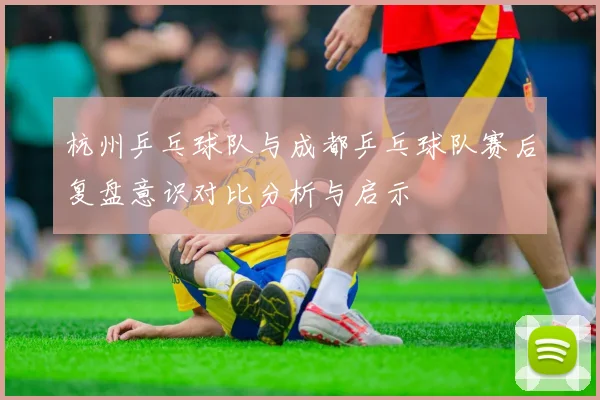 杭州乒乓球队与成都乒乓球队赛后复盘意识对比分析与启示