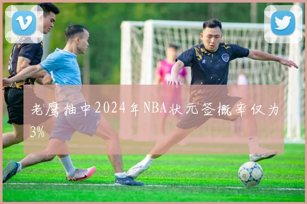 老鹰抽中2024年NBA状元签概率仅为3%