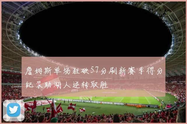詹姆斯单场狂砍57分刷新赛季得分纪录助湖人逆转取胜