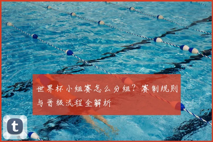 世界杯小组赛怎么分组？赛制规则与晋级流程全解析