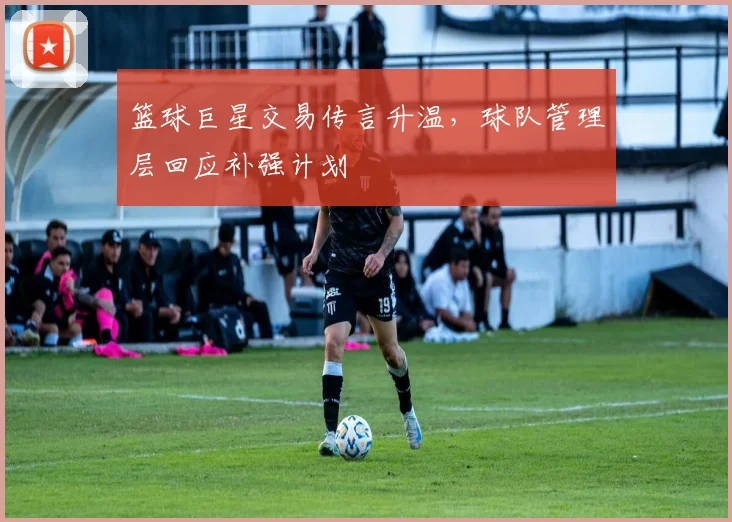篮球巨星交易传言升温，球队管理层回应补强计划