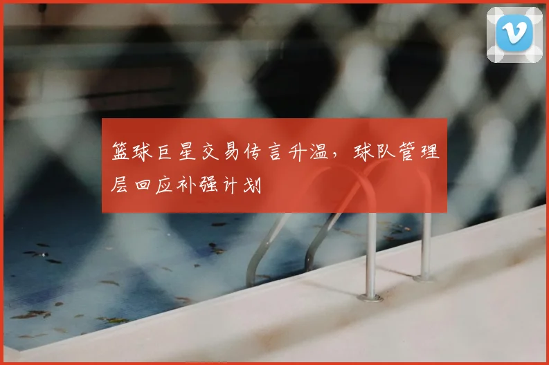 篮球巨星交易传言升温，球队管理层回应补强计划