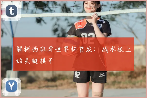 解析西班牙世界杯首发：战术板上的关键棋子