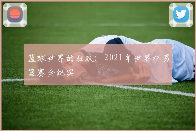 篮球世界的狂欢：2021年世界杯男篮赛全纪实