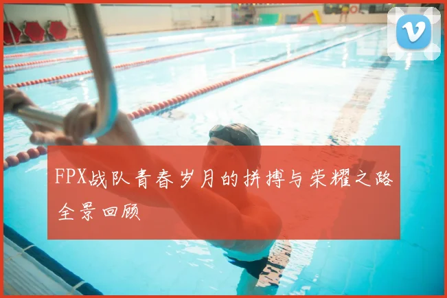 FPX战队青春岁月的拼搏与荣耀之路全景回顾