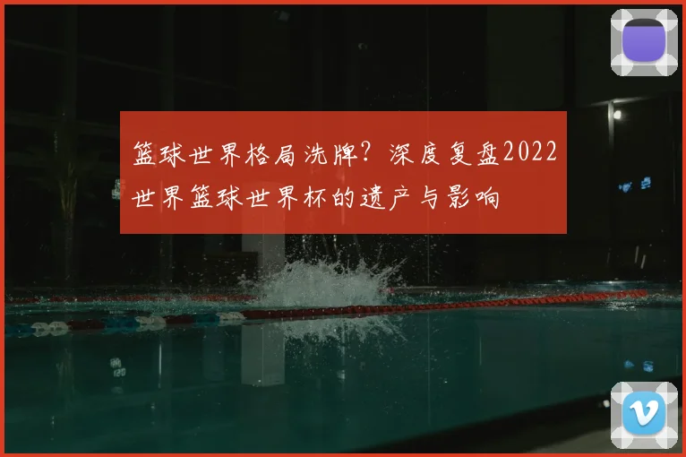 篮球世界格局洗牌?深度复盘2022世界篮球世界杯的遗产与影响
