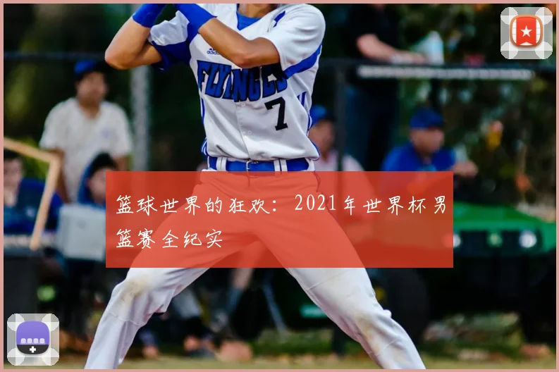 篮球世界的狂欢:2021年世界杯男篮赛全纪实