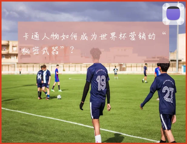 卡通人物如何成为世界杯营销的“秘密武器”？