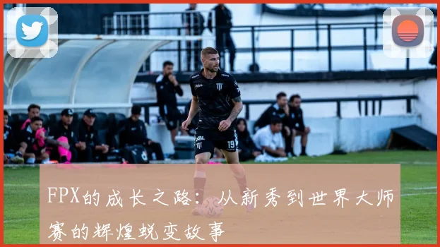 FPX的成长之路:从新秀到世界大师赛的辉煌蜕变故事