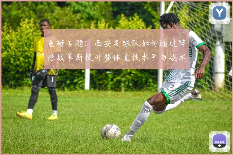 重磅专题:西安足球队如何通过阵地战革新提升整体竞技水平与战术表现