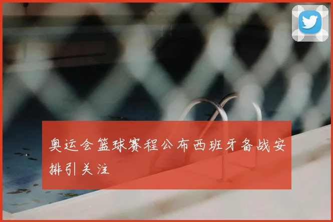 奥运会篮球赛程公布西班牙备战安排引关注